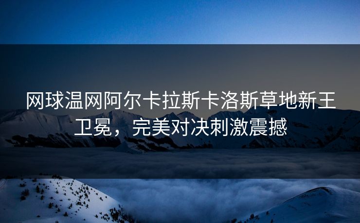 网球温网阿尔卡拉斯卡洛斯草地新王卫冕，完美对决刺激震撼