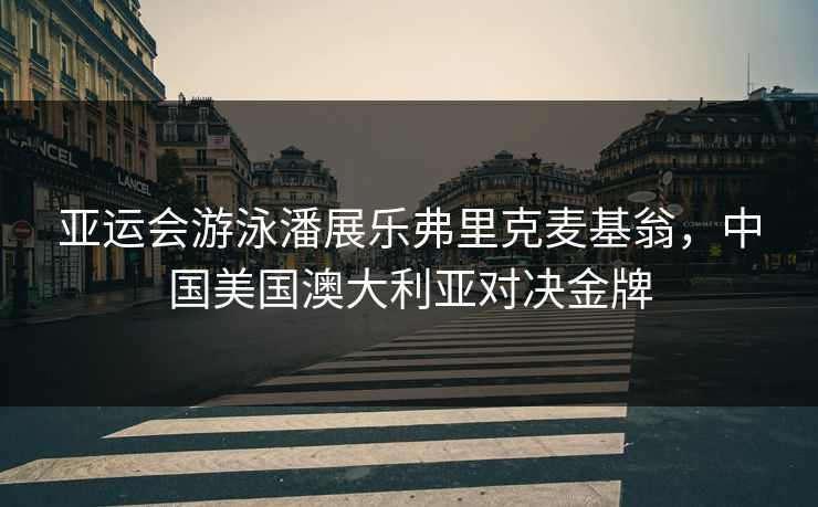 亚运会游泳潘展乐弗里克麦基翁，中国美国澳大利亚对决金牌