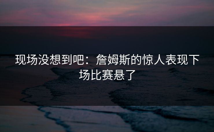 现场没想到吧：詹姆斯的惊人表现下场比赛悬了