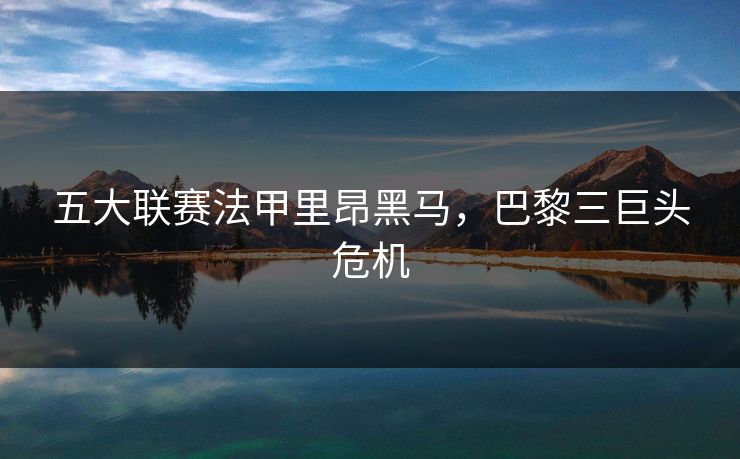 五大联赛法甲里昂黑马，巴黎三巨头危机