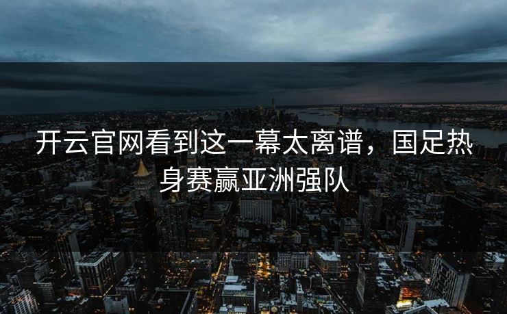 开云官网看到这一幕太离谱，国足热身赛赢亚洲强队