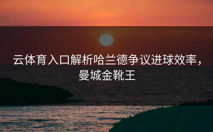 云体育入口解析哈兰德争议进球效率，曼城金靴王