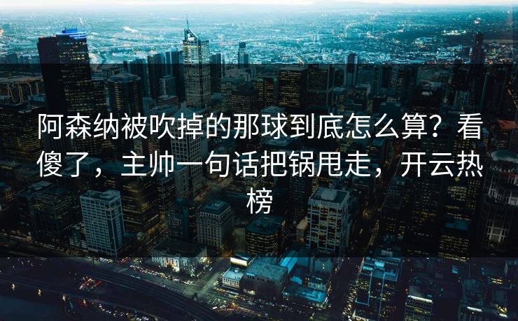 阿森纳被吹掉的那球到底怎么算？看傻了，主帅一句话把锅甩走，开云热榜