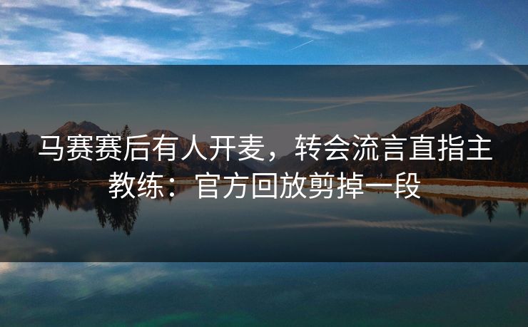 马赛赛后有人开麦，转会流言直指主教练：官方回放剪掉一段