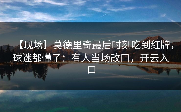 【现场】莫德里奇最后时刻吃到红牌，球迷都懂了：有人当场改口，开云入口