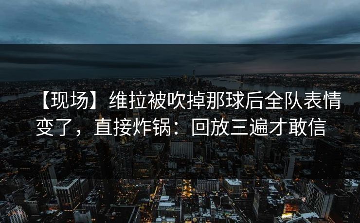 【现场】维拉被吹掉那球后全队表情变了，直接炸锅：回放三遍才敢信