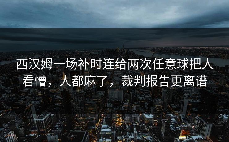 西汉姆一场补时连给两次任意球把人看懵，人都麻了，裁判报告更离谱