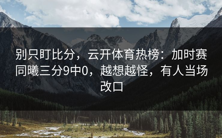 别只盯比分，云开体育热榜：加时赛同曦三分9中0，越想越怪，有人当场改口